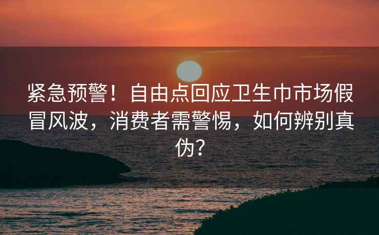 緊急預(yù)警!自由點(diǎn)回應(yīng)衛(wèi)生巾市場假冒風(fēng)波,消費(fèi)者需警惕,如何辨別真?zhèn)危? alt=