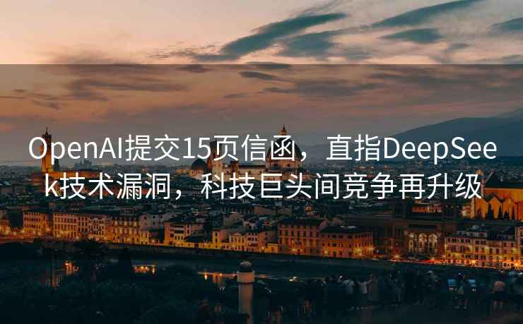 OpenAI提交15頁信函，直指DeepSeek技術(shù)漏洞，科技巨頭間競爭再升級