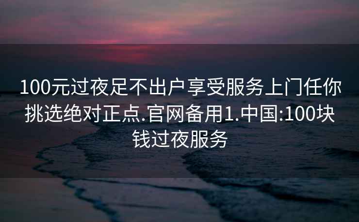 100元過夜足不出戶享受服務(wù)上門任你挑選絕對正點(diǎn).官網(wǎng)備用1.中國:100塊錢過夜服務(wù)