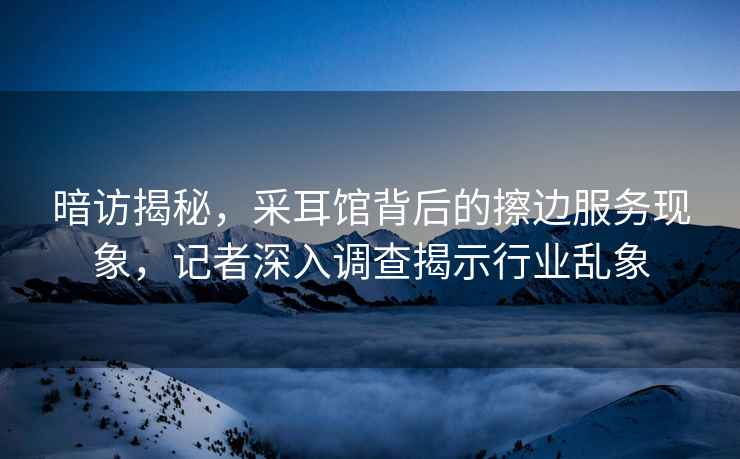 暗訪揭秘，采耳館背后的擦邊服務(wù)現(xiàn)象，記者深入調(diào)查揭示行業(yè)亂象