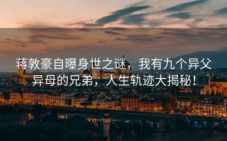 蔣敦豪自曝身世之謎，我有九個異父異母的兄弟，人生軌跡大揭秘！