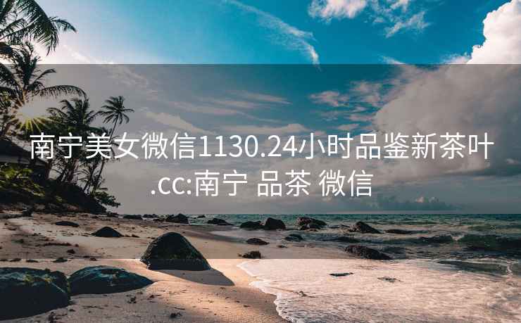 南寧美女微信1130.24小時品鑒新茶葉.cc:南寧 品茶 微信
