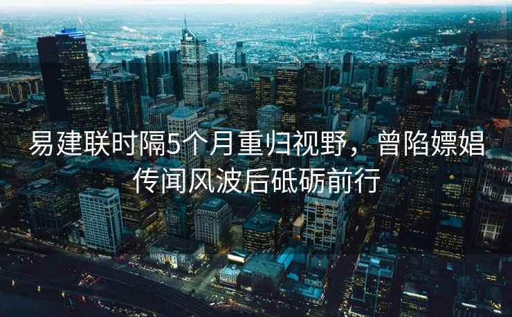 易建聯(lián)時隔5個月重歸視野，曾陷嫖娼傳聞風(fēng)波后砥礪前行