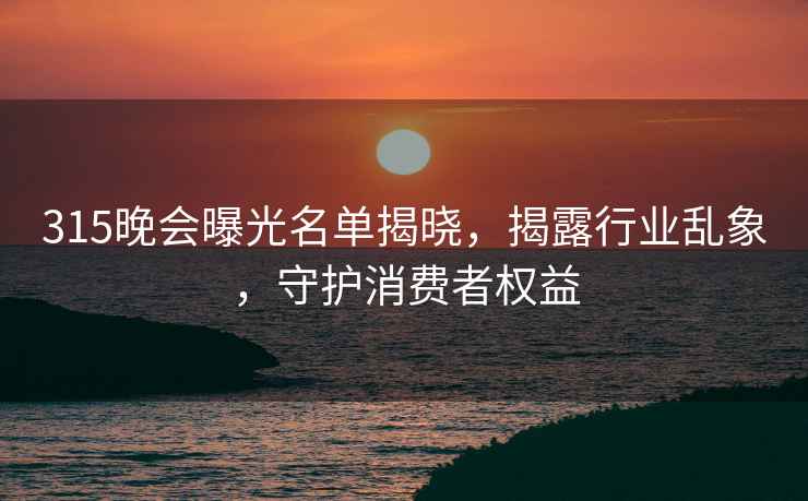 315晚會(huì)曝光名單揭曉，揭露行業(yè)亂象，守護(hù)消費(fèi)者權(quán)益