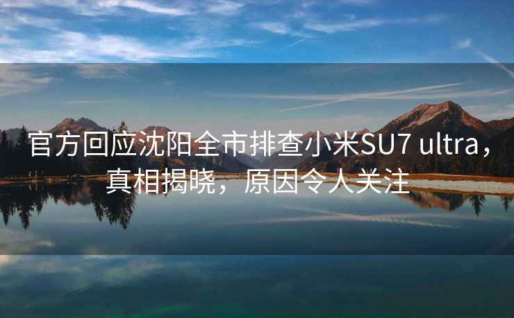 官方回應(yīng)沈陽全市排查小米SU7 ultra，真相揭曉，原因令人關(guān)注