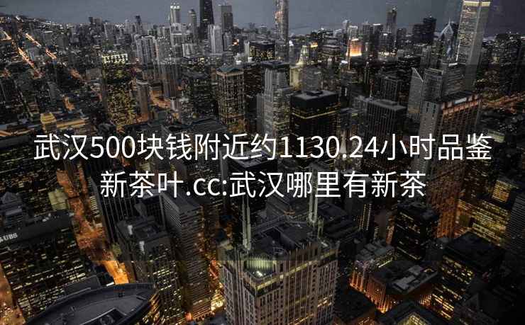 武漢500塊錢附近約1130.24小時品鑒新茶葉.cc:武漢哪里有新茶