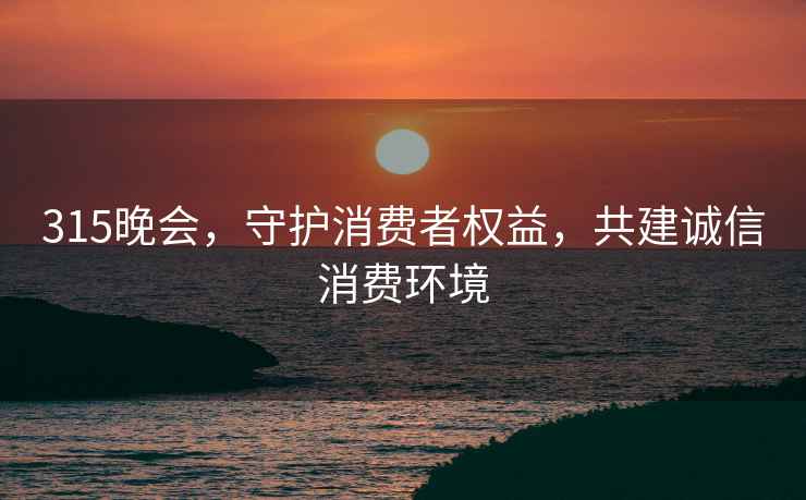315晚會，守護消費者權(quán)益，共建誠信消費環(huán)境