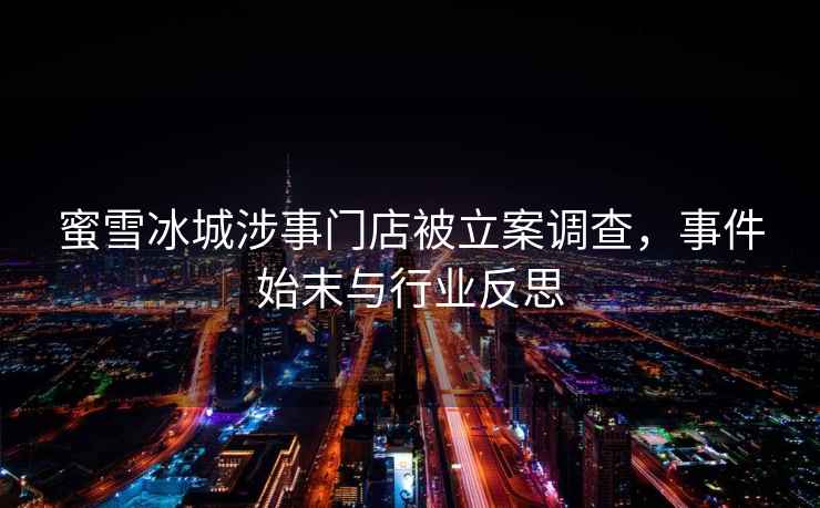 蜜雪冰城涉事門店被立案調(diào)查，事件始末與行業(yè)反思