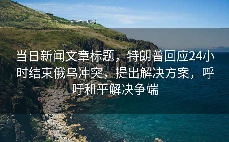 當日新聞文章標題，特朗普回應24小時結束俄烏沖突，提出解決方案，呼吁和平解決爭端