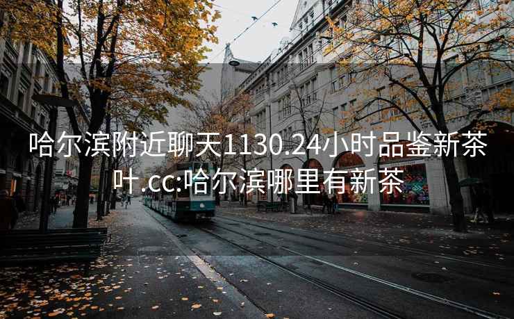 哈爾濱附近聊天1130.24小時(shí)品鑒新茶葉.cc:哈爾濱哪里有新茶