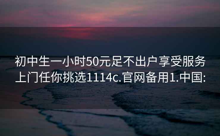 初中生一小時(shí)50元足不出戶享受服務(wù)上門任你挑選1114c.官網(wǎng)備用1.中國: