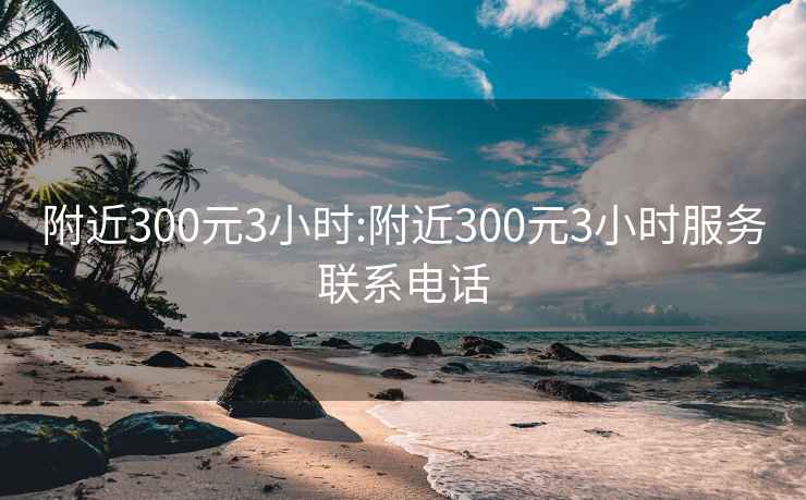 附近300元3小時(shí):附近300元3小時(shí)服務(wù)聯(lián)系電話