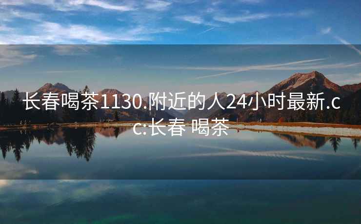 長(zhǎng)春喝茶1130.附近的人24小時(shí)最新.cc:長(zhǎng)春 喝茶
