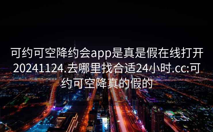 可約可空降約會app是真是假在線打開20241124.去哪里找合適24小時.cc:可約可空降真的假的