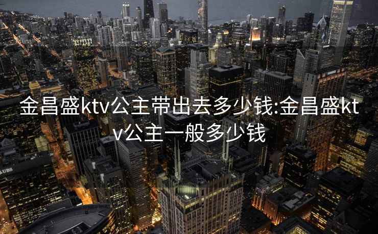 金昌盛ktv公主帶出去多少錢:金昌盛ktv公主一般多少錢