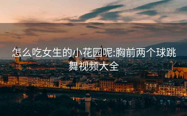 怎么吃女生的小花園呢:胸前兩個球跳舞視頻大全