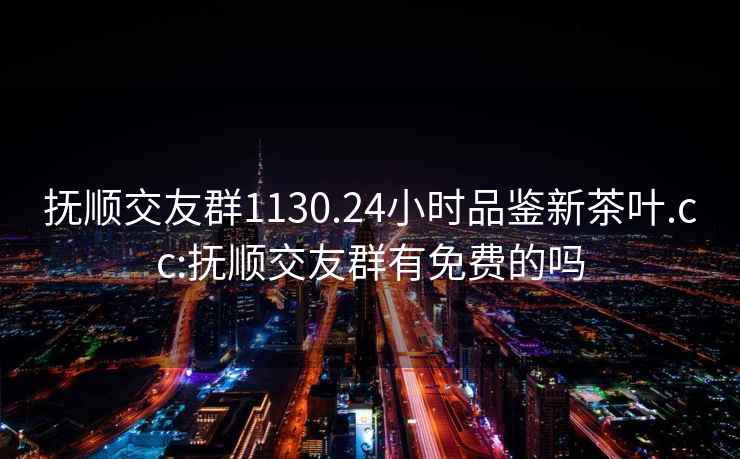 撫順交友群1130.24小時(shí)品鑒新茶葉.cc:撫順交友群有免費(fèi)的嗎