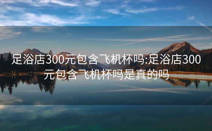 足浴店300元包含飛機(jī)杯嗎:足浴店300元包含飛機(jī)杯嗎是真的嗎