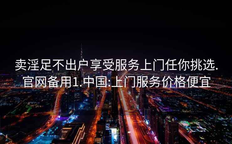 賣淫足不出戶享受服務(wù)上門任你挑選.官網(wǎng)備用1.中國(guó):上門服務(wù)價(jià)格便宜