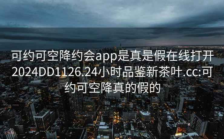 可約可空降約會(huì)app是真是假在線打開2024DD1126.24小時(shí)品鑒新茶葉.cc:可約可空降真的假的