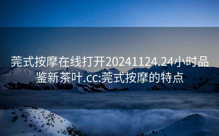莞式按摩在線打開20241124.24小時品鑒新茶葉.cc:莞式按摩的特點