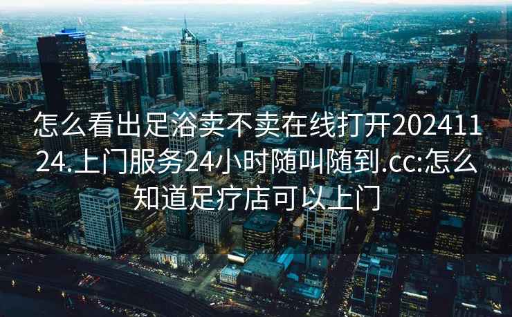 怎么看出足浴賣不賣在線打開20241124.上門服務(wù)24小時隨叫隨到.cc:怎么知道足療店可以上門
