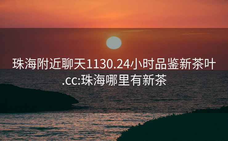珠海附近聊天1130.24小時(shí)品鑒新茶葉.cc:珠海哪里有新茶