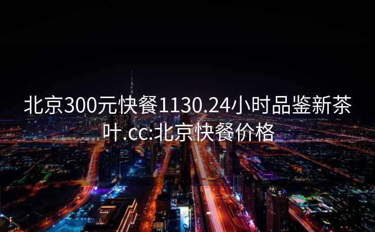 北京300元快餐1130.24小時(shí)品鑒新茶葉.cc:北京快餐價(jià)格