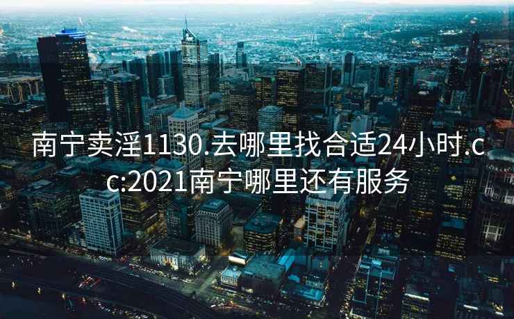 南寧賣淫1130.去哪里找合適24小時.cc:2021南寧哪里還有服務(wù)