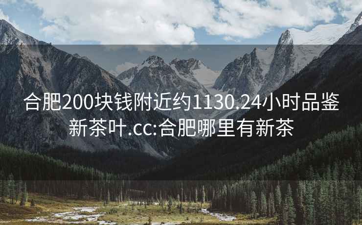 合肥200塊錢附近約1130.24小時品鑒新茶葉.cc:合肥哪里有新茶