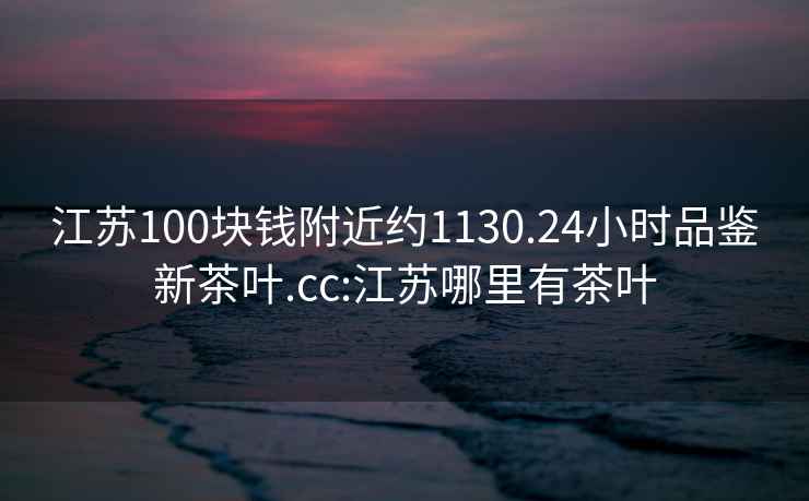 江蘇100塊錢附近約1130.24小時品鑒新茶葉.cc:江蘇哪里有茶葉