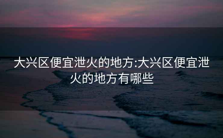 大興區(qū)便宜泄火的地方:大興區(qū)便宜泄火的地方有哪些