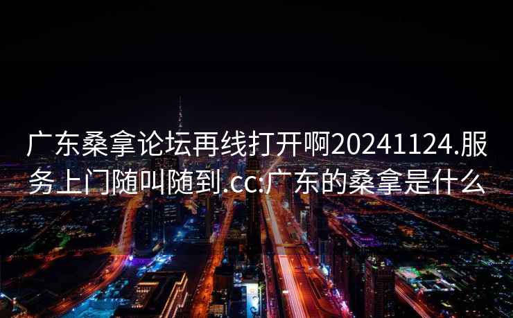 廣東桑拿論壇再線打開啊20241124.服務上門隨叫隨到.cc:廣東的桑拿是什么