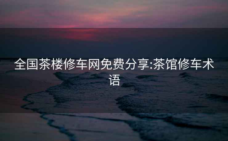 全國茶樓修車網(wǎng)免費(fèi)分享:茶館修車術(shù)語