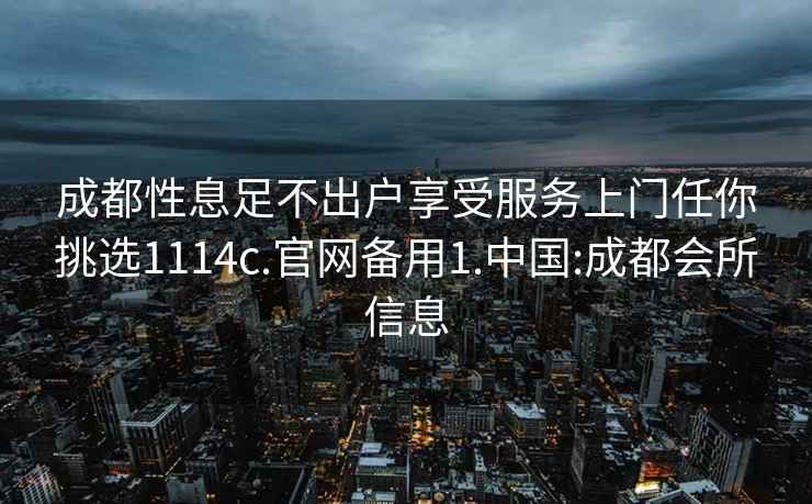 成都性息足不出戶享受服務(wù)上門任你挑選1114c.官網(wǎng)備用1.中國(guó):成都會(huì)所信息