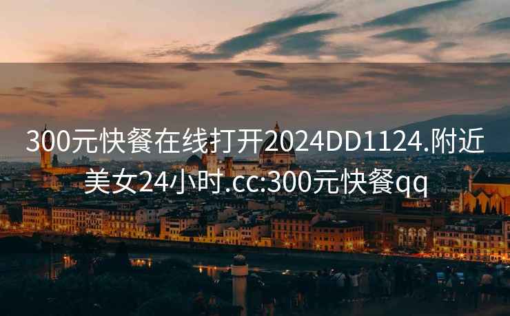 300元快餐在線打開2024DD1124.附近美女24小時(shí).cc:300元快餐qq