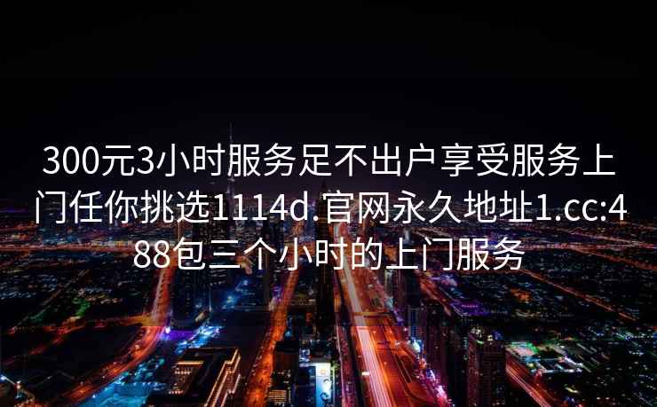 300元3小時服務(wù)足不出戶享受服務(wù)上門任你挑選1114d.官網(wǎng)永久地址1.cc:488包三個小時的上門服務(wù)