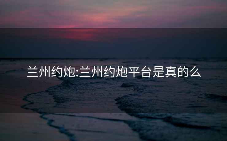 蘭州約炮:蘭州約炮平臺是真的么