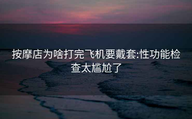按摩店為啥打完飛機要戴套:性功能檢查太尷尬了