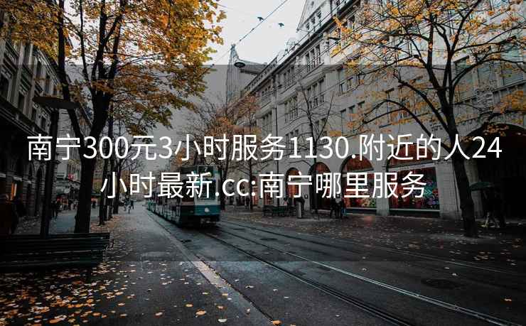 南寧300元3小時服務(wù)1130.附近的人24小時最新.cc:南寧哪里服務(wù)