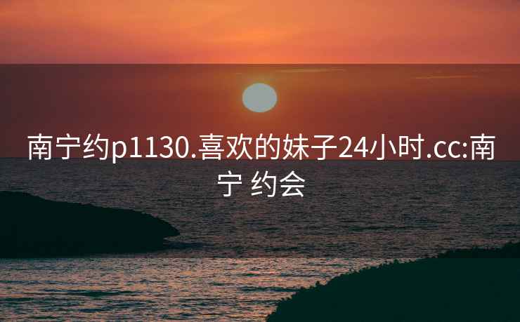 南寧約p1130.喜歡的妹子24小時(shí).cc:南寧 約會(huì)