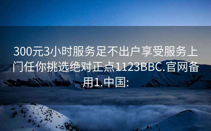 300元3小時服務足不出戶享受服務上門任你挑選絕對正點1123BBC.官網(wǎng)備用1.中國: