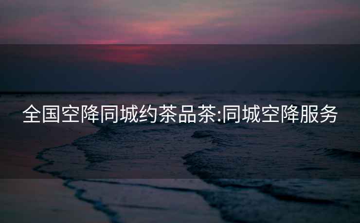 全國空降同城約茶品茶:同城空降服務(wù)