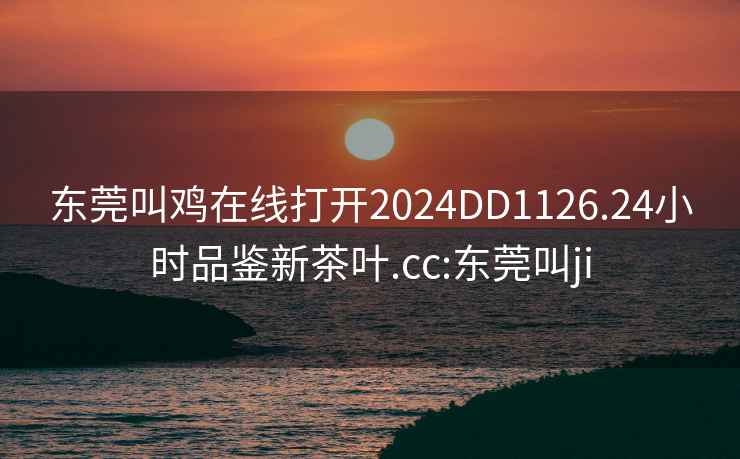東莞叫雞在線打開2024DD1126.24小時品鑒新茶葉.cc:東莞叫ji