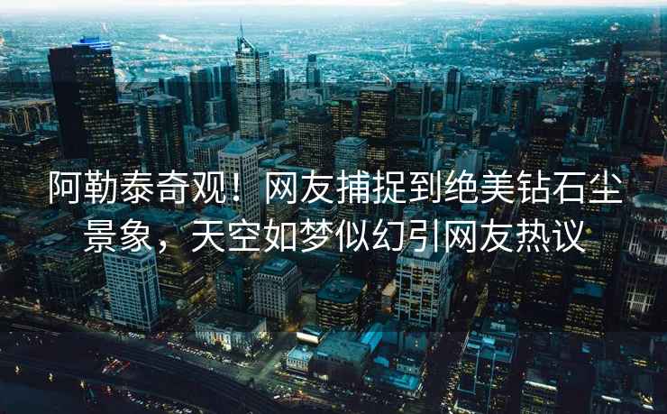 阿勒泰奇觀！網(wǎng)友捕捉到絕美鉆石塵景象，天空如夢(mèng)似幻引網(wǎng)友熱議