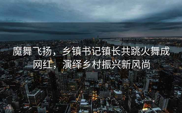 魔舞飛揚，鄉(xiāng)鎮(zhèn)書記鎮(zhèn)長共跳火舞成網(wǎng)紅，演繹鄉(xiāng)村振興新風尚