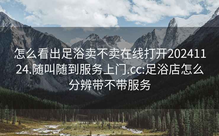 怎么看出足浴賣不賣在線打開20241124.隨叫隨到服務(wù)上門.cc:足浴店怎么分辨帶不帶服務(wù)