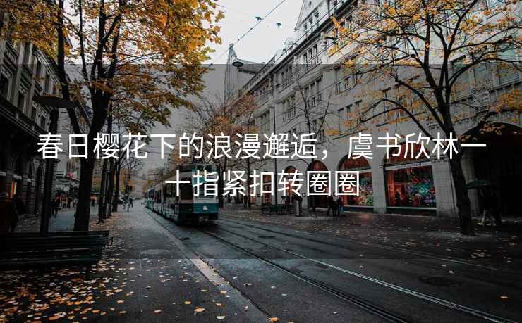 春日櫻花下的浪漫邂逅，虞書(shū)欣林一十指緊扣轉(zhuǎn)圈圈