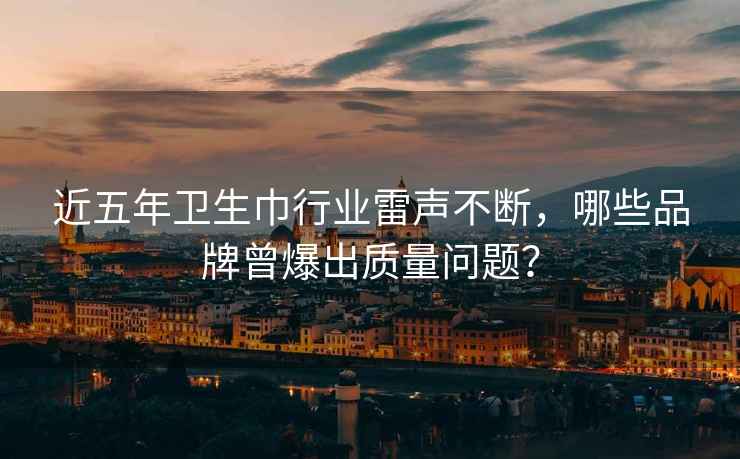 近五年衛(wèi)生巾行業(yè)雷聲不斷，哪些品牌曾爆出質(zhì)量問(wèn)題？