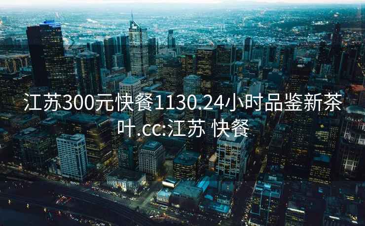 江蘇300元快餐1130.24小時品鑒新茶葉.cc:江蘇 快餐
